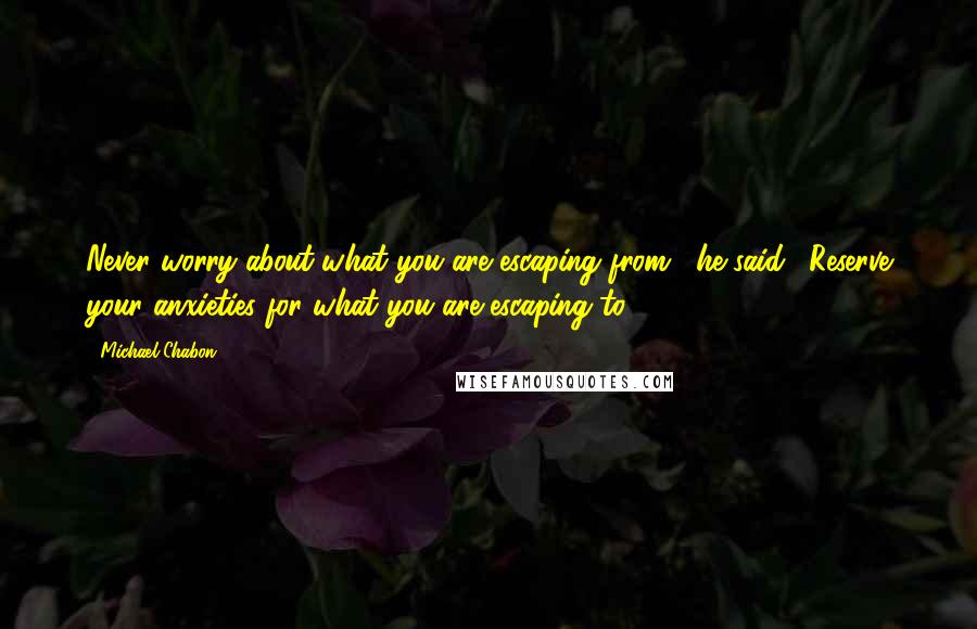 Michael Chabon Quotes: Never worry about what you are escaping from," he said. "Reserve your anxieties for what you are escaping to.