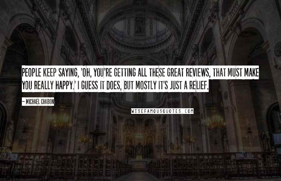 Michael Chabon Quotes: People keep saying, 'Oh, you're getting all these great reviews, that must make you really happy.' I guess it does, but mostly it's just a relief.