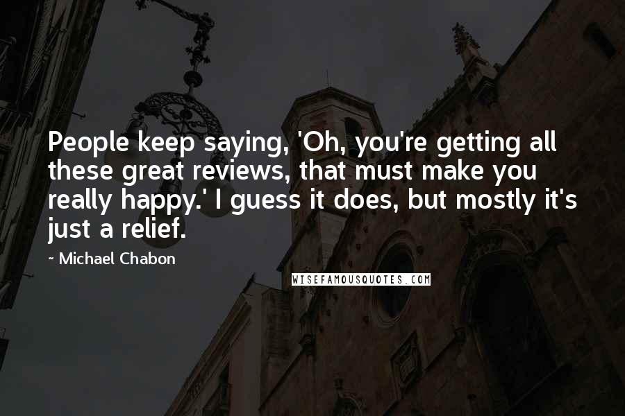 Michael Chabon Quotes: People keep saying, 'Oh, you're getting all these great reviews, that must make you really happy.' I guess it does, but mostly it's just a relief.