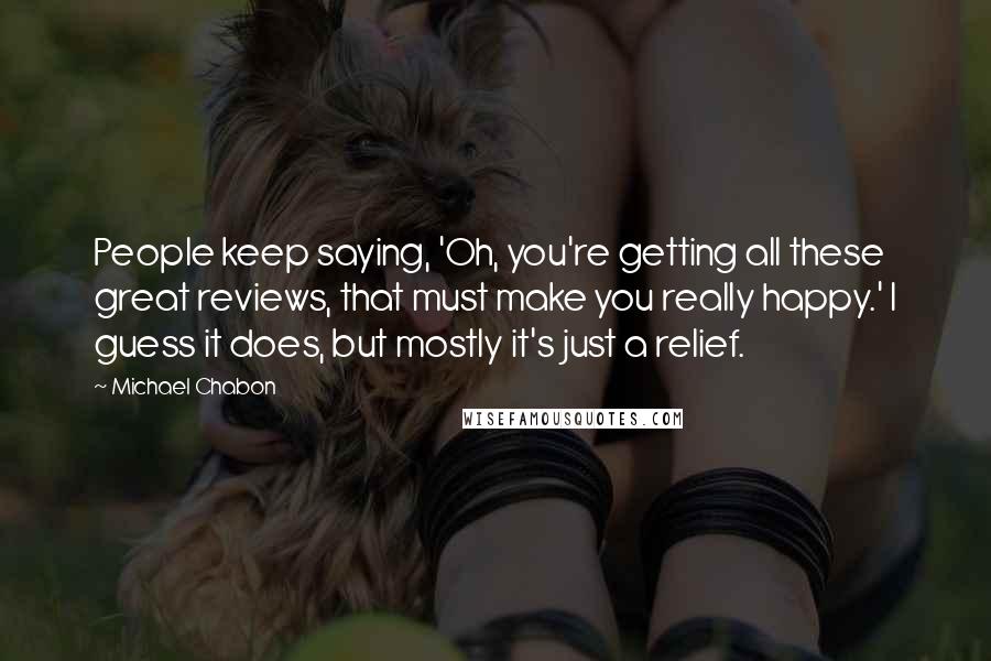 Michael Chabon Quotes: People keep saying, 'Oh, you're getting all these great reviews, that must make you really happy.' I guess it does, but mostly it's just a relief.