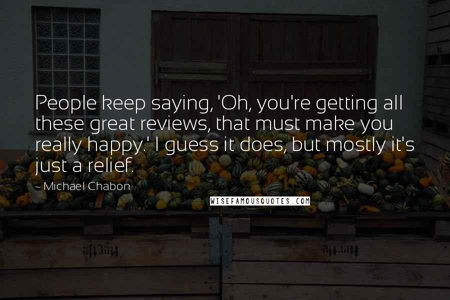 Michael Chabon Quotes: People keep saying, 'Oh, you're getting all these great reviews, that must make you really happy.' I guess it does, but mostly it's just a relief.