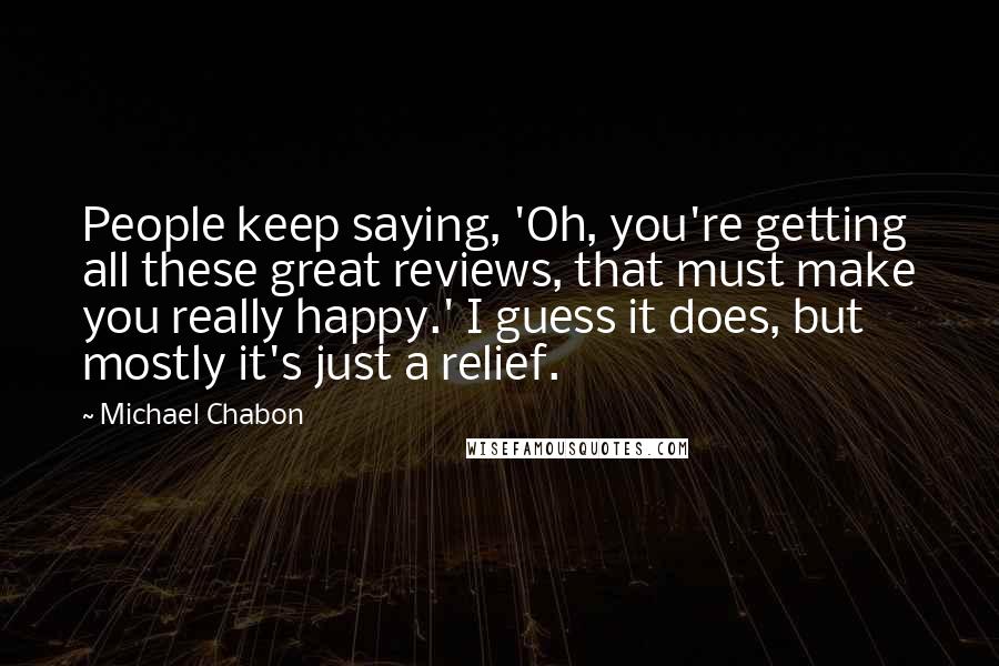 Michael Chabon Quotes: People keep saying, 'Oh, you're getting all these great reviews, that must make you really happy.' I guess it does, but mostly it's just a relief.