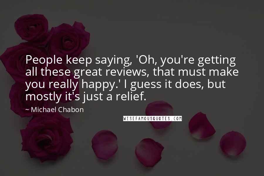 Michael Chabon Quotes: People keep saying, 'Oh, you're getting all these great reviews, that must make you really happy.' I guess it does, but mostly it's just a relief.