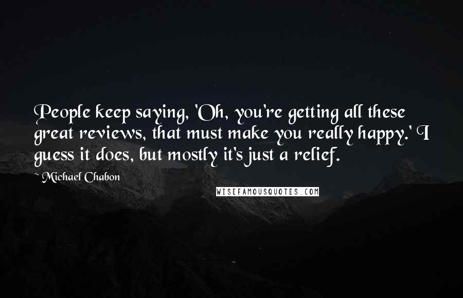 Michael Chabon Quotes: People keep saying, 'Oh, you're getting all these great reviews, that must make you really happy.' I guess it does, but mostly it's just a relief.