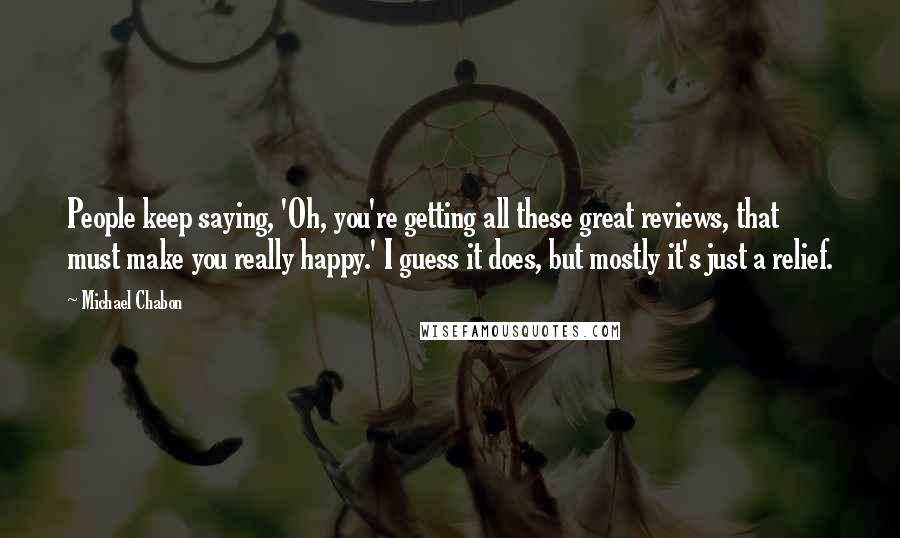 Michael Chabon Quotes: People keep saying, 'Oh, you're getting all these great reviews, that must make you really happy.' I guess it does, but mostly it's just a relief.