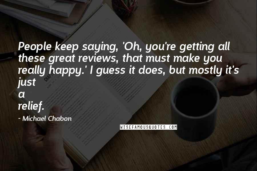 Michael Chabon Quotes: People keep saying, 'Oh, you're getting all these great reviews, that must make you really happy.' I guess it does, but mostly it's just a relief.