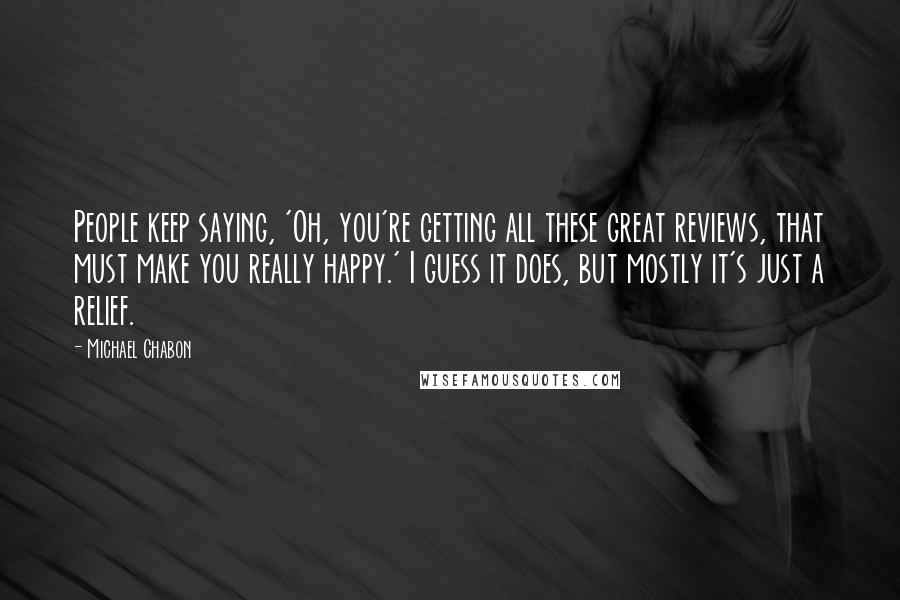 Michael Chabon Quotes: People keep saying, 'Oh, you're getting all these great reviews, that must make you really happy.' I guess it does, but mostly it's just a relief.