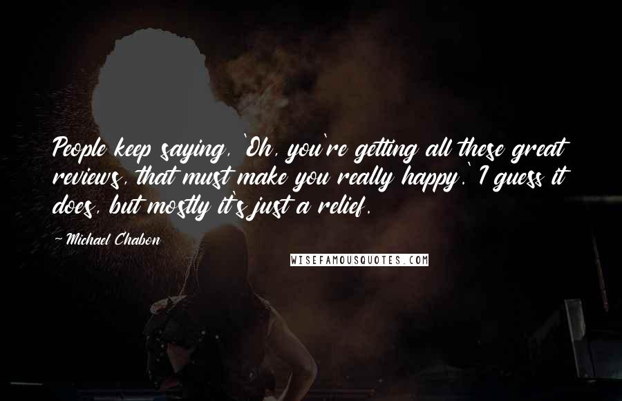 Michael Chabon Quotes: People keep saying, 'Oh, you're getting all these great reviews, that must make you really happy.' I guess it does, but mostly it's just a relief.