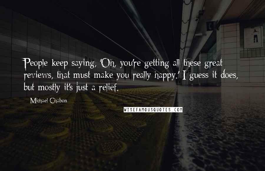 Michael Chabon Quotes: People keep saying, 'Oh, you're getting all these great reviews, that must make you really happy.' I guess it does, but mostly it's just a relief.