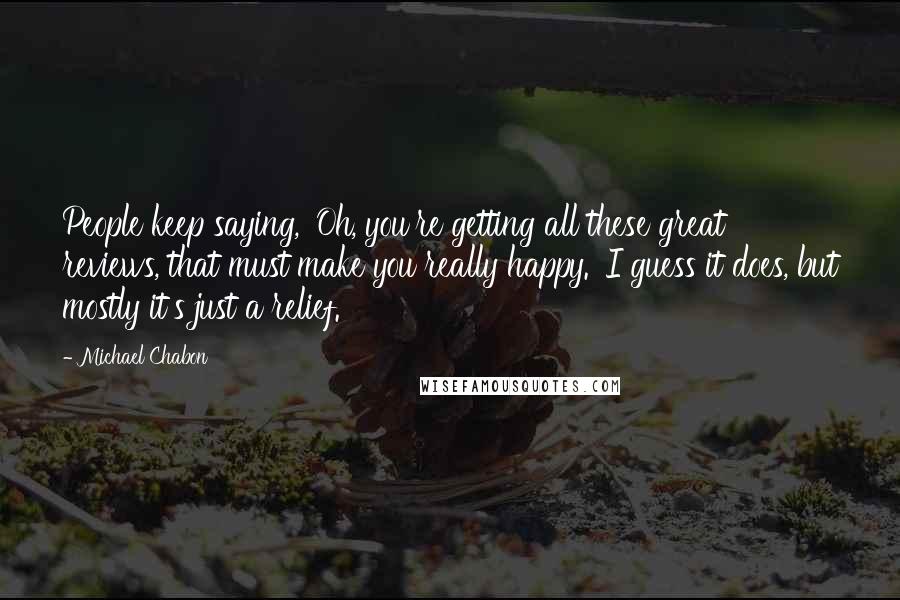 Michael Chabon Quotes: People keep saying, 'Oh, you're getting all these great reviews, that must make you really happy.' I guess it does, but mostly it's just a relief.