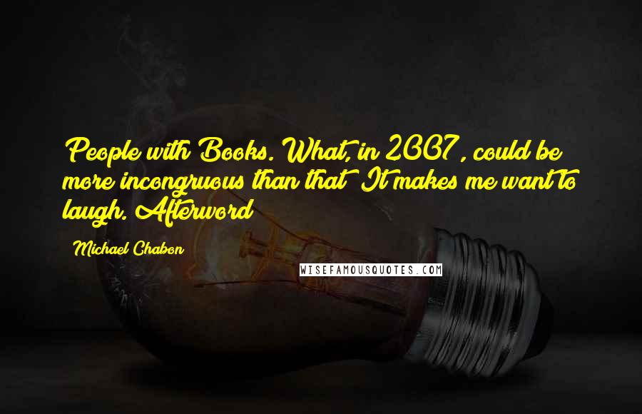 Michael Chabon Quotes: People with Books. What, in 2007, could be more incongruous than that? It makes me want to laugh.[Afterword]