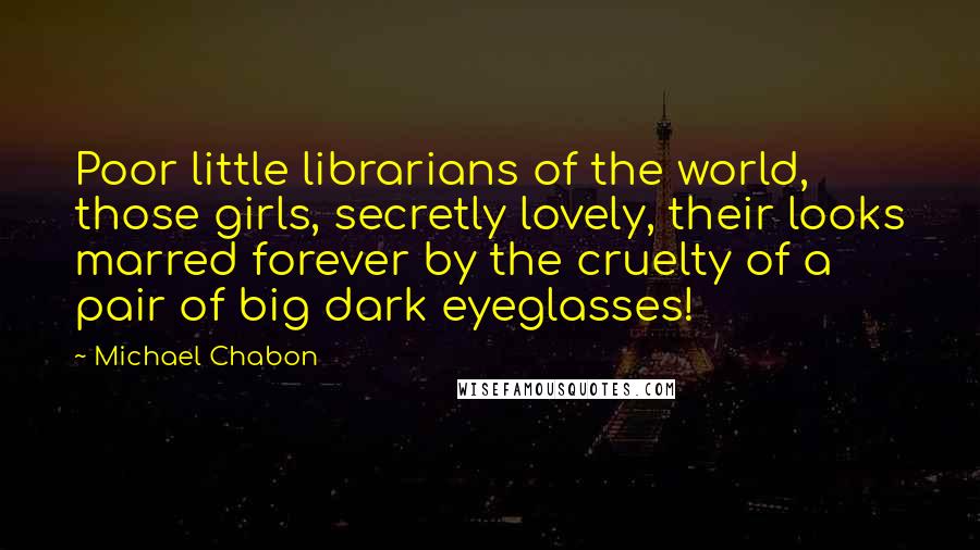 Michael Chabon Quotes: Poor little librarians of the world, those girls, secretly lovely, their looks marred forever by the cruelty of a pair of big dark eyeglasses!