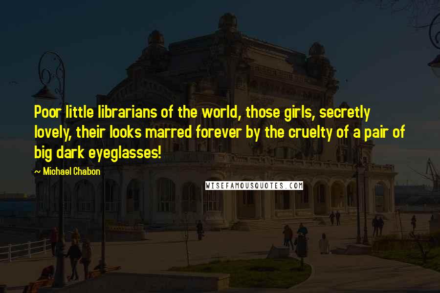 Michael Chabon Quotes: Poor little librarians of the world, those girls, secretly lovely, their looks marred forever by the cruelty of a pair of big dark eyeglasses!