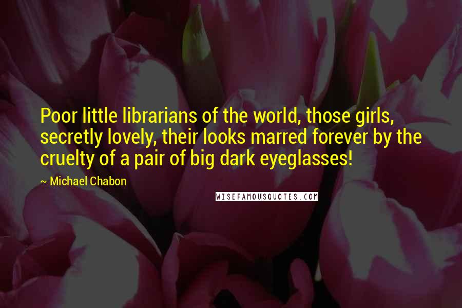 Michael Chabon Quotes: Poor little librarians of the world, those girls, secretly lovely, their looks marred forever by the cruelty of a pair of big dark eyeglasses!