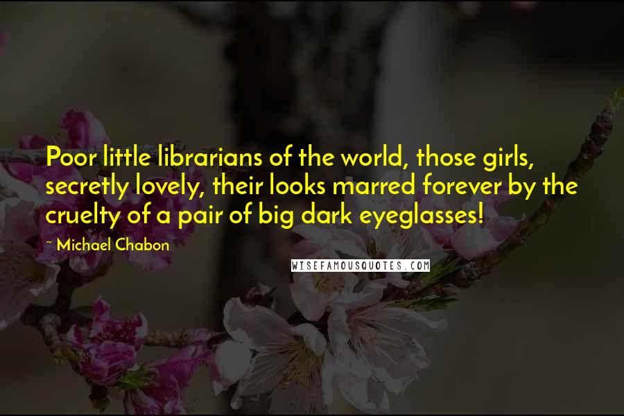 Michael Chabon Quotes: Poor little librarians of the world, those girls, secretly lovely, their looks marred forever by the cruelty of a pair of big dark eyeglasses!