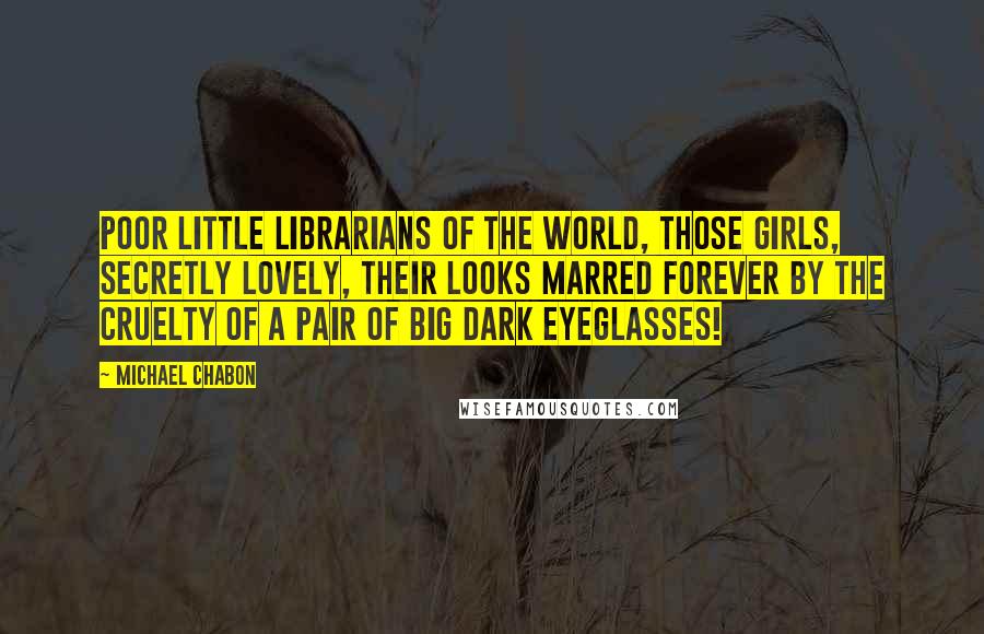 Michael Chabon Quotes: Poor little librarians of the world, those girls, secretly lovely, their looks marred forever by the cruelty of a pair of big dark eyeglasses!