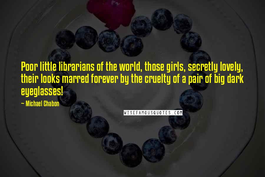 Michael Chabon Quotes: Poor little librarians of the world, those girls, secretly lovely, their looks marred forever by the cruelty of a pair of big dark eyeglasses!