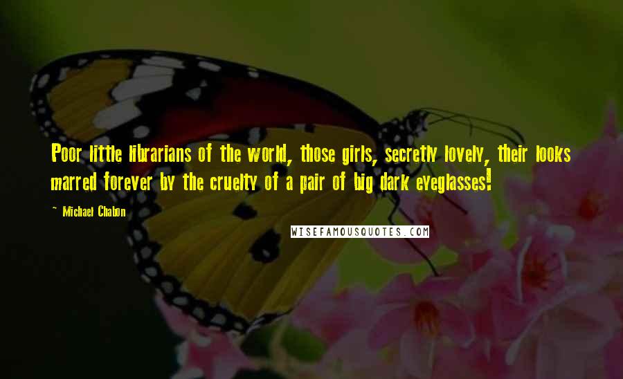 Michael Chabon Quotes: Poor little librarians of the world, those girls, secretly lovely, their looks marred forever by the cruelty of a pair of big dark eyeglasses!