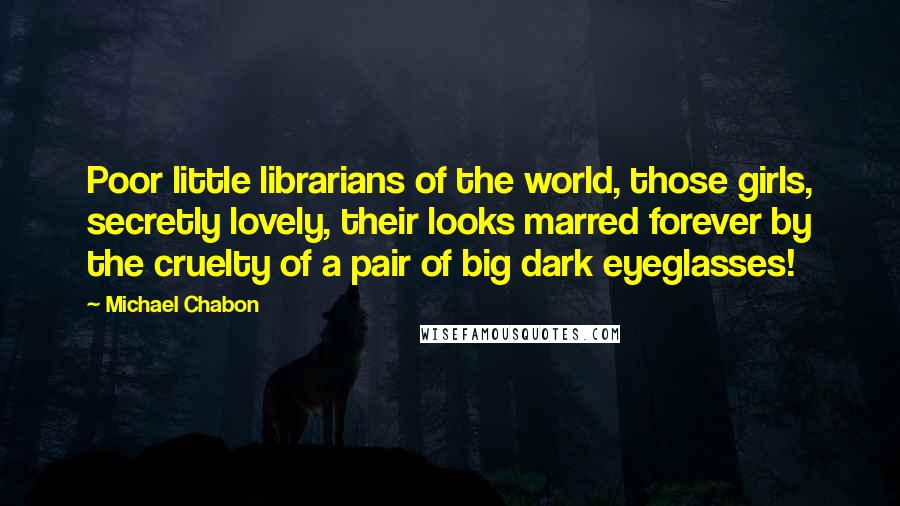 Michael Chabon Quotes: Poor little librarians of the world, those girls, secretly lovely, their looks marred forever by the cruelty of a pair of big dark eyeglasses!