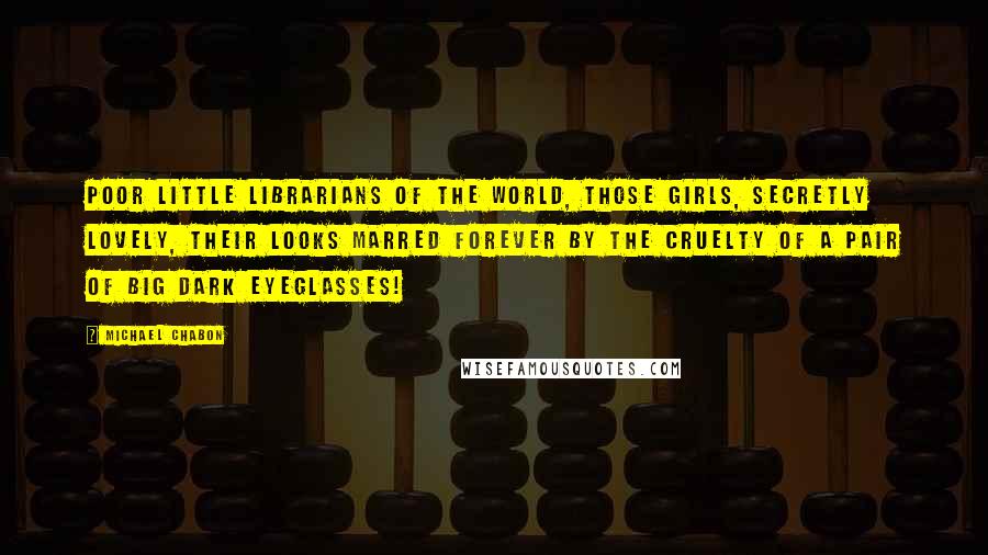 Michael Chabon Quotes: Poor little librarians of the world, those girls, secretly lovely, their looks marred forever by the cruelty of a pair of big dark eyeglasses!