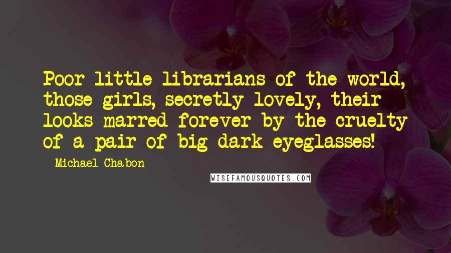 Michael Chabon Quotes: Poor little librarians of the world, those girls, secretly lovely, their looks marred forever by the cruelty of a pair of big dark eyeglasses!