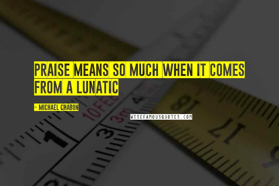 Michael Chabon Quotes: Praise means so much when it comes from a lunatic