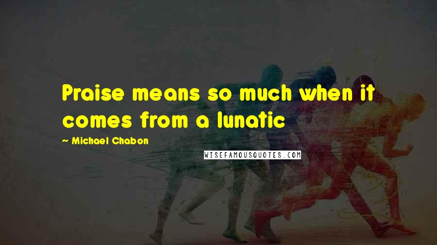 Michael Chabon Quotes: Praise means so much when it comes from a lunatic