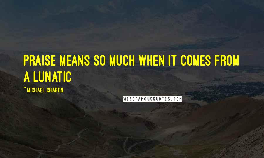 Michael Chabon Quotes: Praise means so much when it comes from a lunatic