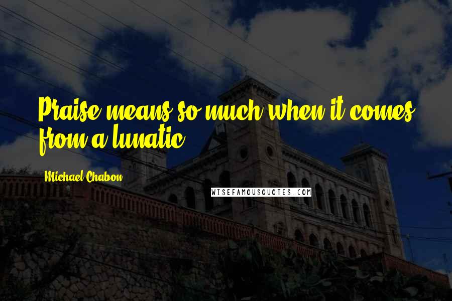 Michael Chabon Quotes: Praise means so much when it comes from a lunatic