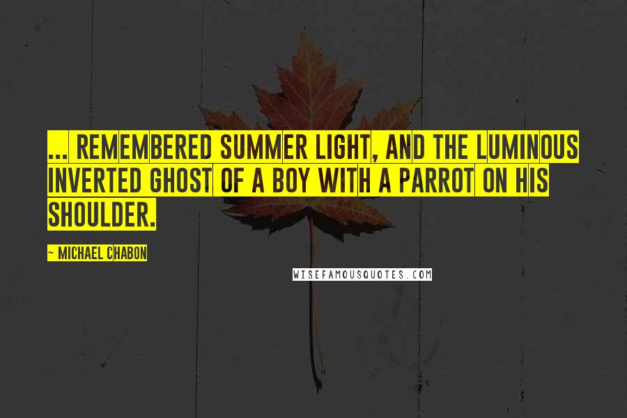 Michael Chabon Quotes: ... remembered summer light, and the luminous inverted ghost of a boy with a parrot on his shoulder.