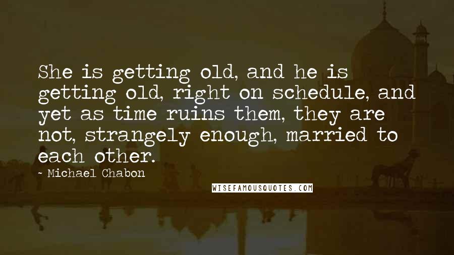 Michael Chabon Quotes: She is getting old, and he is getting old, right on schedule, and yet as time ruins them, they are not, strangely enough, married to each other.