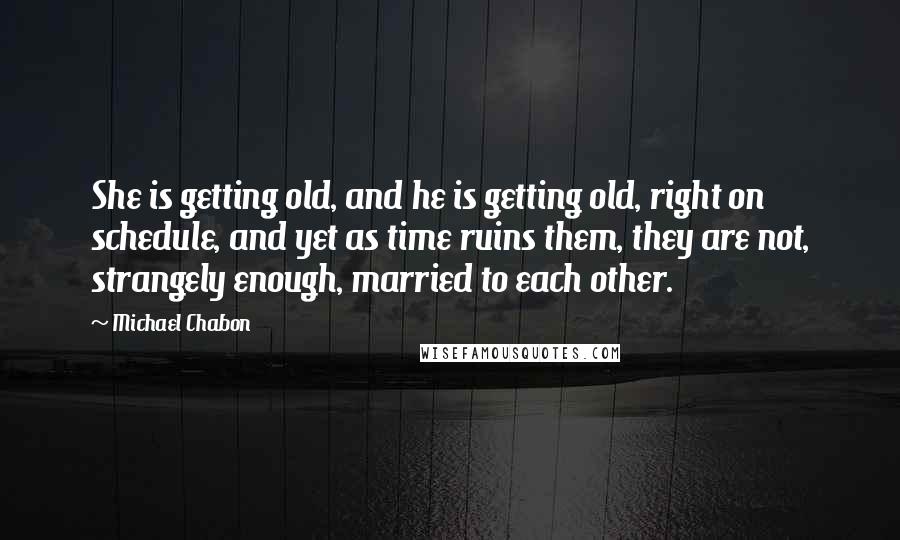 Michael Chabon Quotes: She is getting old, and he is getting old, right on schedule, and yet as time ruins them, they are not, strangely enough, married to each other.