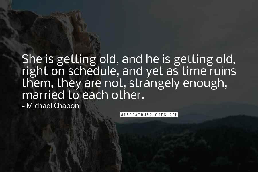 Michael Chabon Quotes: She is getting old, and he is getting old, right on schedule, and yet as time ruins them, they are not, strangely enough, married to each other.