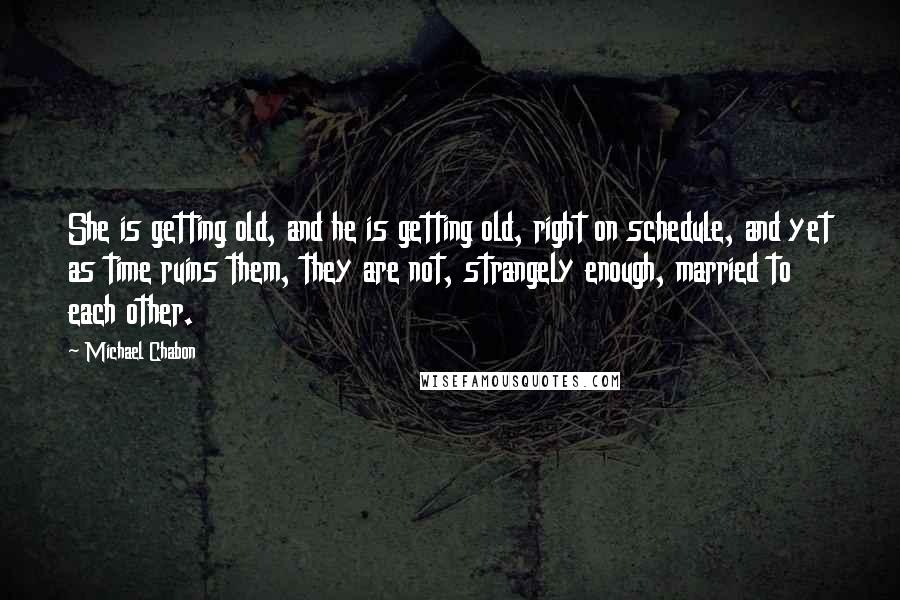 Michael Chabon Quotes: She is getting old, and he is getting old, right on schedule, and yet as time ruins them, they are not, strangely enough, married to each other.