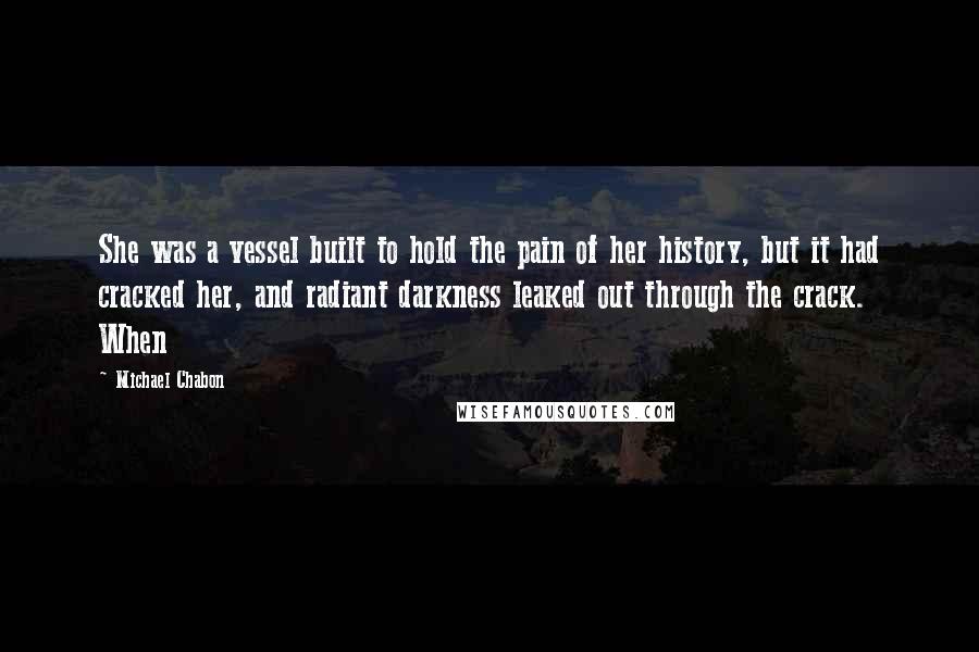 Michael Chabon Quotes: She was a vessel built to hold the pain of her history, but it had cracked her, and radiant darkness leaked out through the crack. When