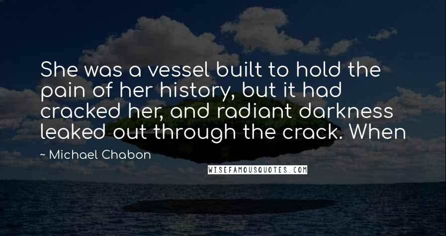 Michael Chabon Quotes: She was a vessel built to hold the pain of her history, but it had cracked her, and radiant darkness leaked out through the crack. When