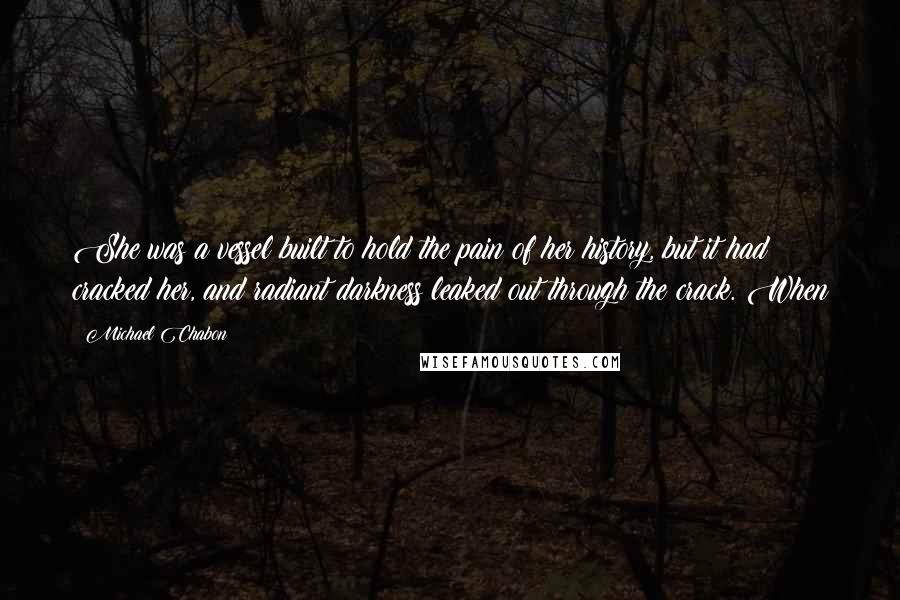 Michael Chabon Quotes: She was a vessel built to hold the pain of her history, but it had cracked her, and radiant darkness leaked out through the crack. When