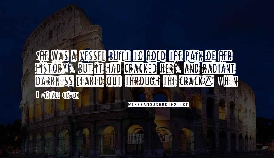 Michael Chabon Quotes: She was a vessel built to hold the pain of her history, but it had cracked her, and radiant darkness leaked out through the crack. When