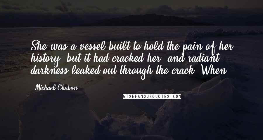 Michael Chabon Quotes: She was a vessel built to hold the pain of her history, but it had cracked her, and radiant darkness leaked out through the crack. When