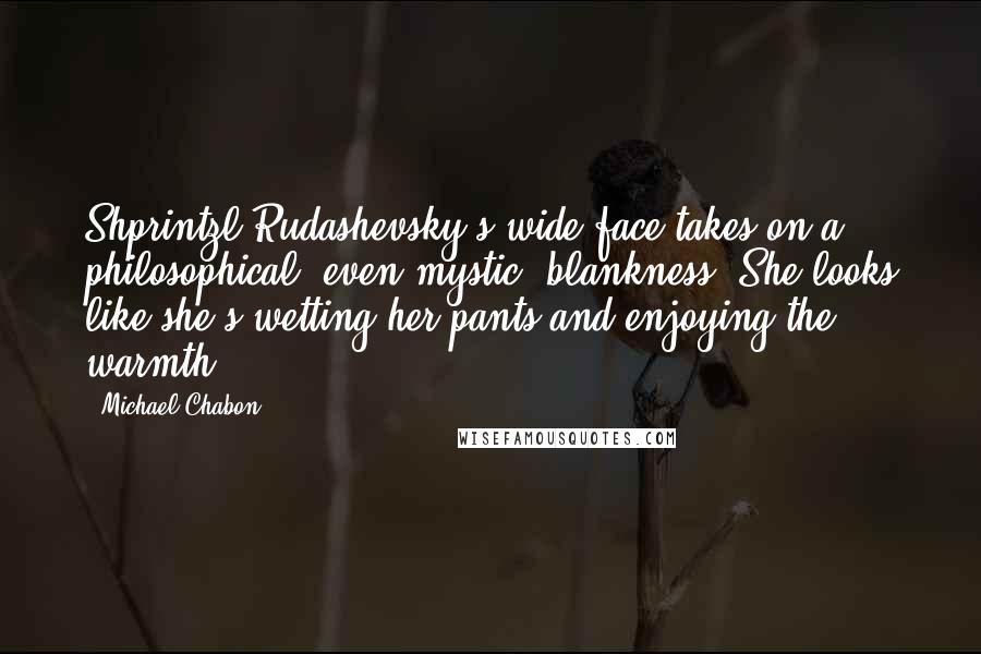 Michael Chabon Quotes: Shprintzl Rudashevsky's wide face takes on a philosophical, even mystic, blankness. She looks like she's wetting her pants and enjoying the warmth.