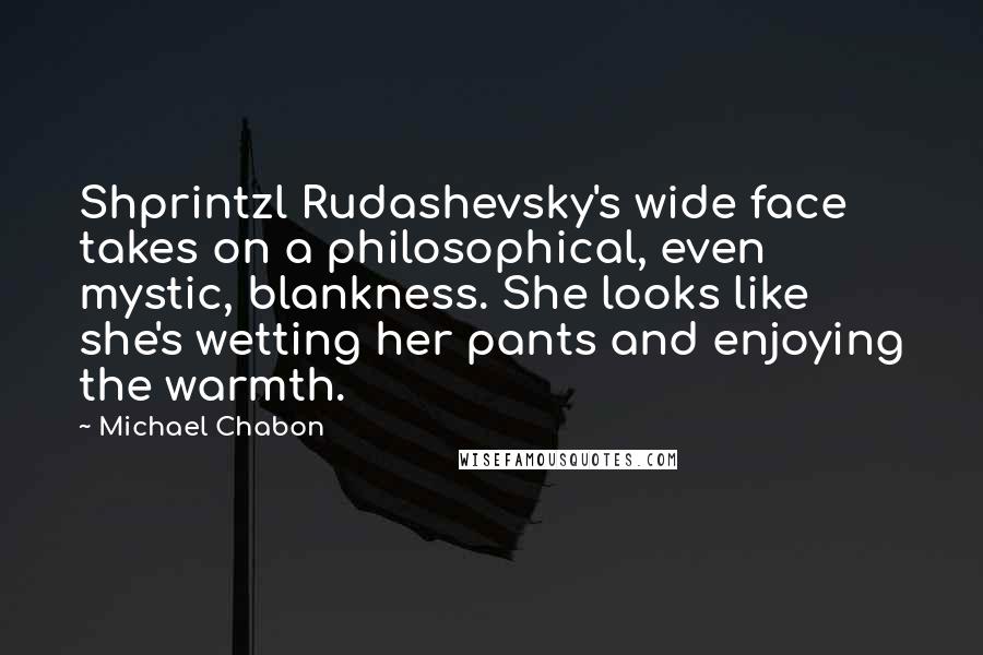 Michael Chabon Quotes: Shprintzl Rudashevsky's wide face takes on a philosophical, even mystic, blankness. She looks like she's wetting her pants and enjoying the warmth.