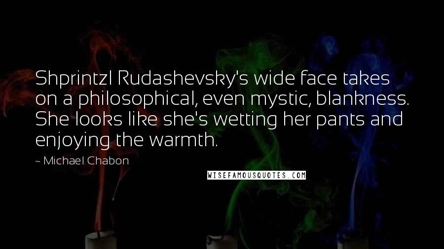 Michael Chabon Quotes: Shprintzl Rudashevsky's wide face takes on a philosophical, even mystic, blankness. She looks like she's wetting her pants and enjoying the warmth.