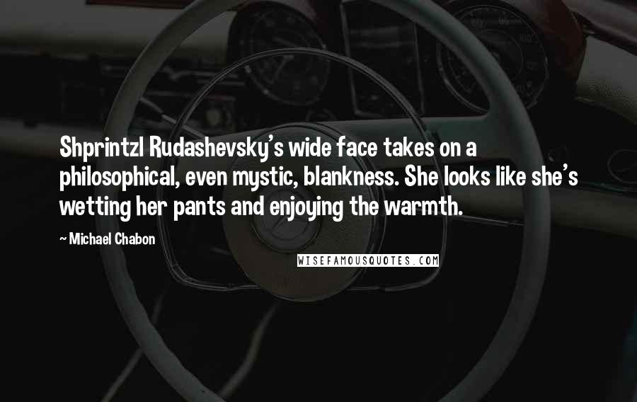 Michael Chabon Quotes: Shprintzl Rudashevsky's wide face takes on a philosophical, even mystic, blankness. She looks like she's wetting her pants and enjoying the warmth.