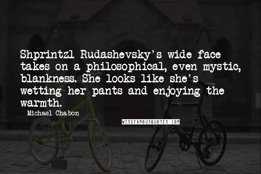 Michael Chabon Quotes: Shprintzl Rudashevsky's wide face takes on a philosophical, even mystic, blankness. She looks like she's wetting her pants and enjoying the warmth.