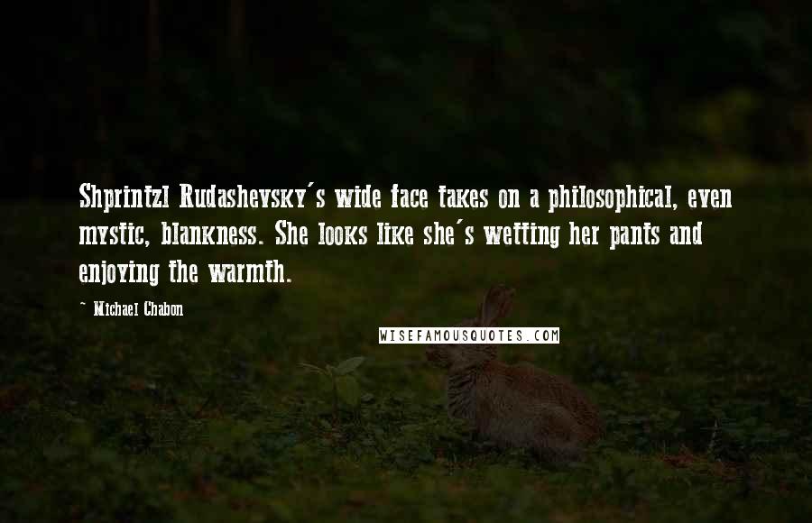 Michael Chabon Quotes: Shprintzl Rudashevsky's wide face takes on a philosophical, even mystic, blankness. She looks like she's wetting her pants and enjoying the warmth.