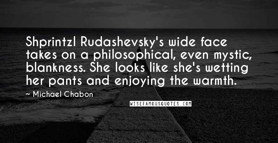 Michael Chabon Quotes: Shprintzl Rudashevsky's wide face takes on a philosophical, even mystic, blankness. She looks like she's wetting her pants and enjoying the warmth.