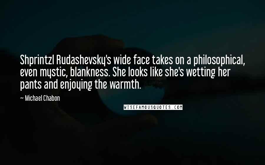 Michael Chabon Quotes: Shprintzl Rudashevsky's wide face takes on a philosophical, even mystic, blankness. She looks like she's wetting her pants and enjoying the warmth.