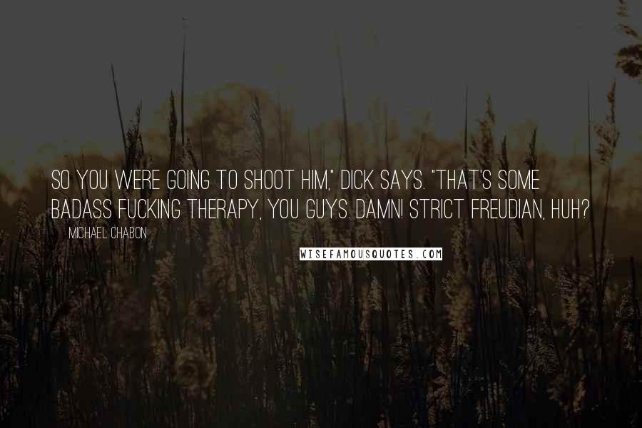 Michael Chabon Quotes: So you were going to shoot him," Dick says. "That's some badass fucking therapy, you guys. Damn! Strict Freudian, huh?