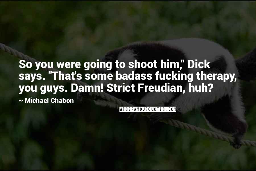 Michael Chabon Quotes: So you were going to shoot him," Dick says. "That's some badass fucking therapy, you guys. Damn! Strict Freudian, huh?