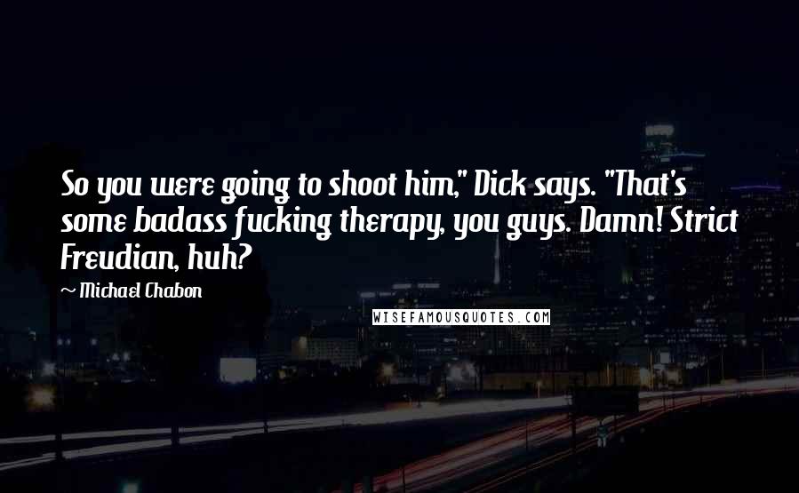 Michael Chabon Quotes: So you were going to shoot him," Dick says. "That's some badass fucking therapy, you guys. Damn! Strict Freudian, huh?